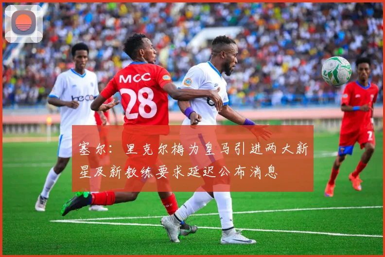 塞尔：里克尔梅为皇马引进两大新星及新教练要求延迟公布消息