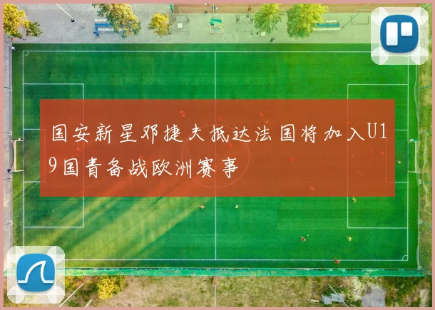 国安新星邓捷夫抵达法国将加入U19国青备战欧洲赛事