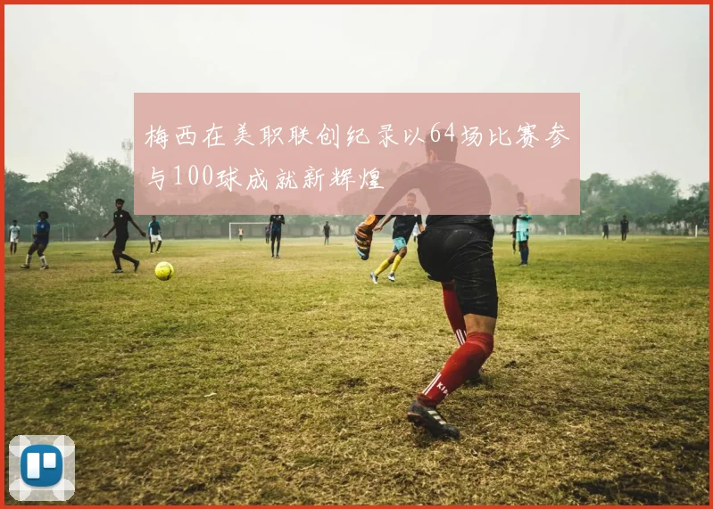 梅西在美职联创纪录以64场比赛参与100球成就新辉煌