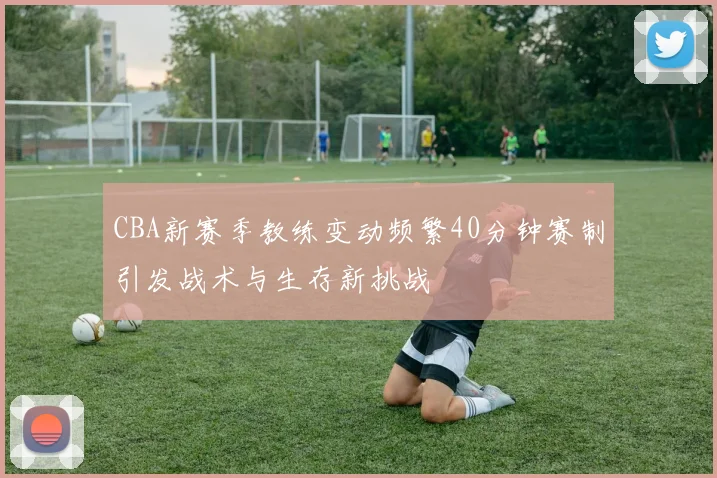 CBA新赛季教练变动频繁40分钟赛制引发战术与生存新挑战
