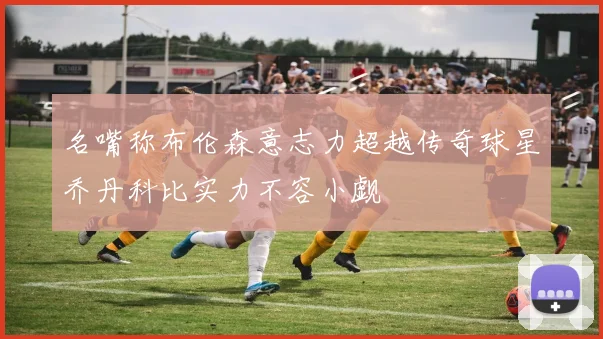 名嘴称布伦森意志力超越传奇球星乔丹科比实力不容小觑