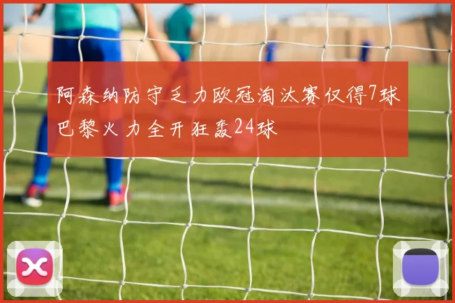 阿森纳防守乏力欧冠淘汰赛仅得7球巴黎火力全开狂轰24球