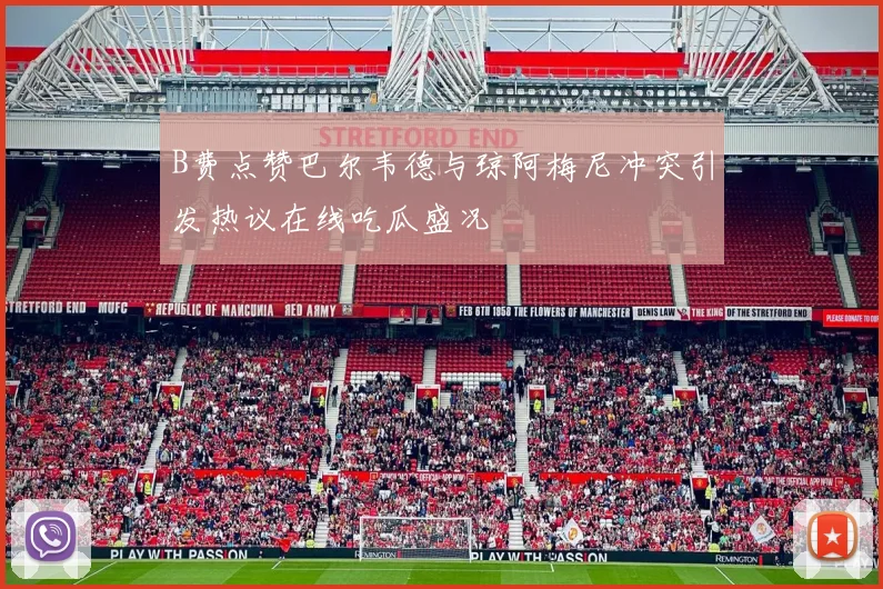 B费点赞巴尔韦德与琼阿梅尼冲突引发热议在线吃瓜盛况