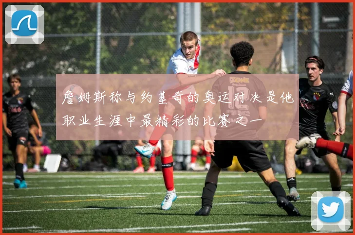 詹姆斯称与约基奇的奥运对决是他职业生涯中最精彩的比赛之一
