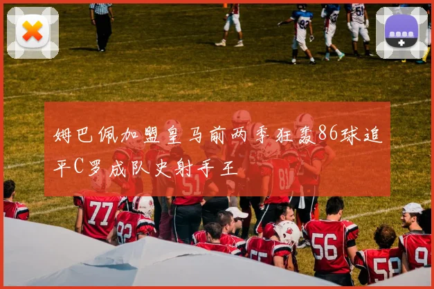 姆巴佩加盟皇马前两季狂轰86球追平C罗成队史射手王