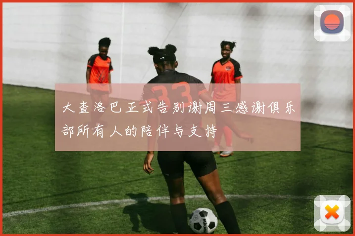 大查洛巴正式告别谢周三感谢俱乐部所有人的陪伴与支持