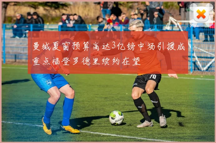 曼城夏窗预算高达3亿镑中场引援成重点福登罗德里续约在望
